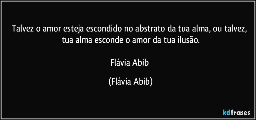 Talvez o amor esteja escondido no abstrato da tua alma, ou talvez, tua alma esconde o amor da tua ilusão.

Flávia Abib (Flávia Abib)