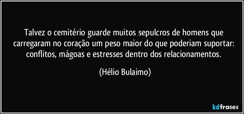 Talvez o cemitério guarde muitos sepulcros de homens que carregaram no coração um peso maior do que poderiam suportar: conflitos, mágoas e estresses dentro dos relacionamentos. (Hélio Bulaimo)