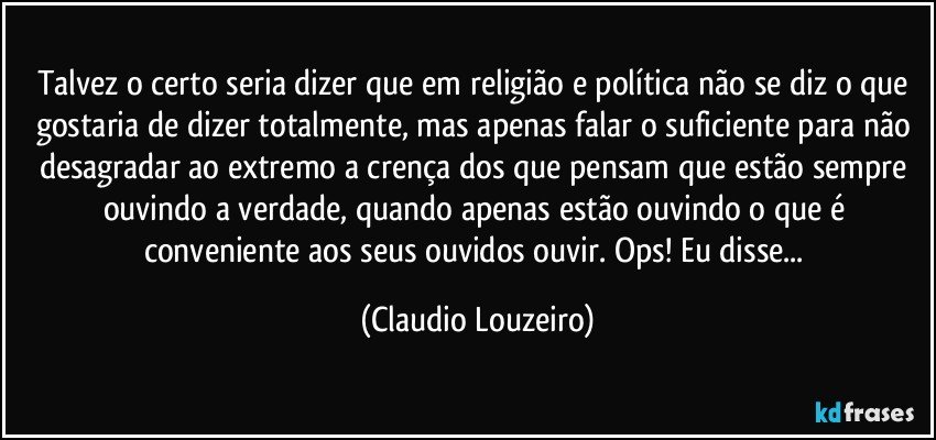 Talvez o certo seria dizer que em religião e política não se diz o que gostaria de dizer totalmente, mas apenas falar o suficiente para não desagradar ao extremo a crença dos que pensam que estão sempre ouvindo a verdade, quando apenas estão ouvindo o que é conveniente aos seus ouvidos ouvir. Ops! Eu disse... (Claudio Louzeiro)