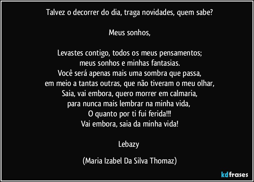 Talvez o decorrer do dia, traga novidades, quem sabe?

Meus sonhos,

Levastes contigo, todos os meus pensamentos;
meus sonhos e minhas fantasias.
Você será apenas mais uma sombra que passa,
em meio a tantas outras, que não tiveram o meu olhar,
Saia, vai embora, quero morrer em calmaria,
para nunca mais lembrar na minha vida, 
O quanto por ti fui ferida!!!
Vai embora, saia da minha vida!

Lebazy (Maria Izabel Da Silva Thomaz)