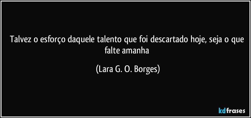 Talvez o esforço daquele talento que foi descartado hoje, seja o que falte amanha (Lara G. O. Borges)