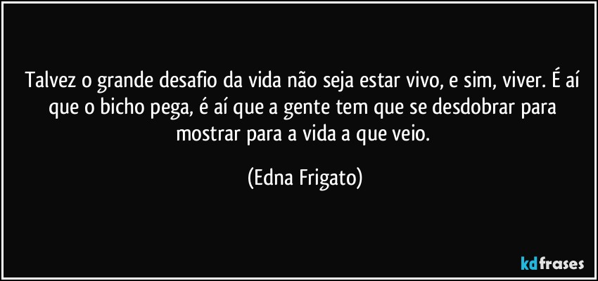 Talvez o grande desafio da vida não seja estar vivo, e sim, viver. É aí que o bicho pega, é aí que a gente tem que se desdobrar para mostrar para a vida a que veio. (Edna Frigato)