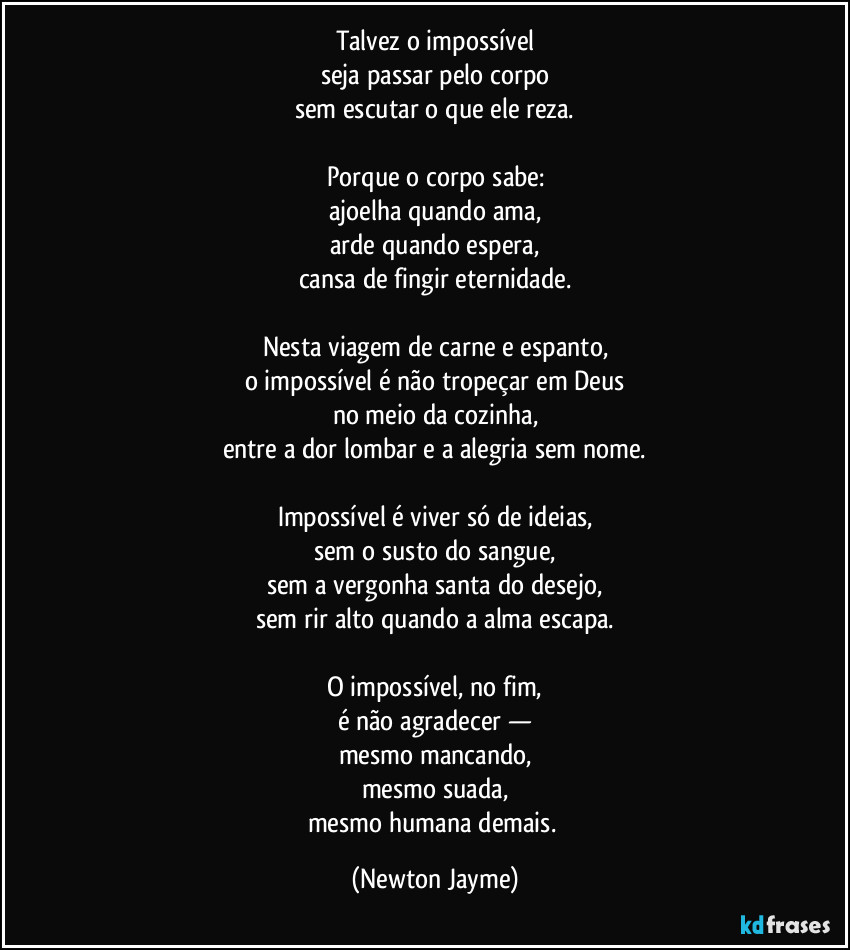 Talvez o impossível
seja passar pelo corpo
sem escutar o que ele reza.

Porque o corpo sabe:
ajoelha quando ama,
arde quando espera,
cansa de fingir eternidade.

Nesta viagem de carne e espanto,
o impossível é não tropeçar em Deus
no meio da cozinha,
entre a dor lombar e a alegria sem nome.

Impossível é viver só de ideias,
sem o susto do sangue,
sem a vergonha santa do desejo,
sem rir alto quando a alma escapa.

O impossível, no fim,
é não agradecer —
mesmo mancando,
mesmo suada,
mesmo humana demais. (Newton Jayme)