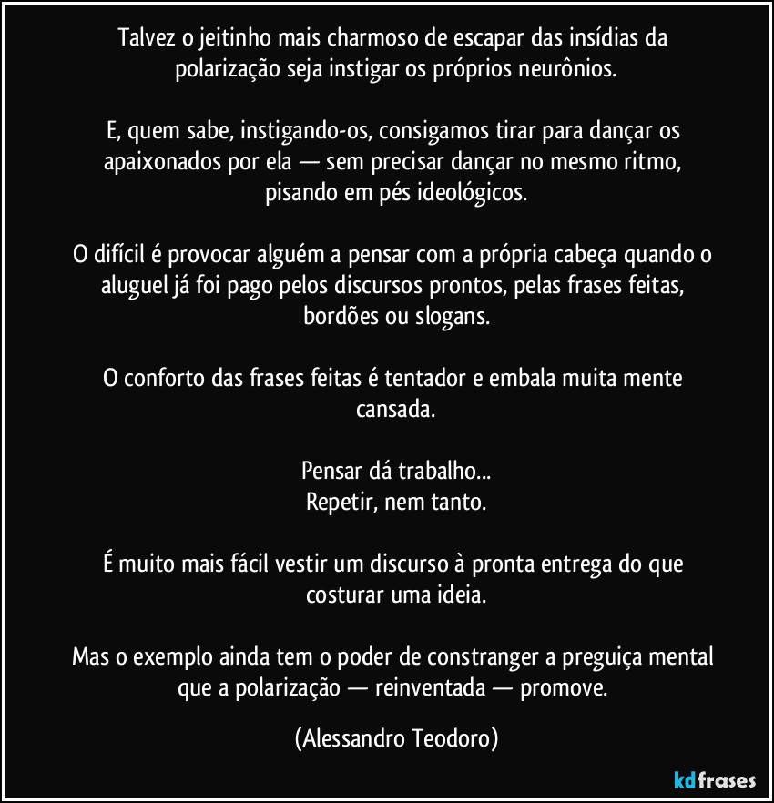 Talvez o jeitinho mais charmoso de escapar das insídias da polarização seja instigar os próprios neurônios.

E, quem sabe, instigando-os, consigamos tirar para dançar os apaixonados por ela — sem precisar dançar no mesmo ritmo, pisando em pés ideológicos.

O difícil é provocar alguém a pensar com a própria cabeça quando o aluguel já foi pago pelos discursos prontos, pelas frases feitas, bordões ou slogans.

O conforto das frases feitas é tentador e embala muita mente cansada.

Pensar dá trabalho...
Repetir, nem tanto.

É muito mais fácil vestir um discurso à pronta entrega do que costurar uma ideia.

Mas o exemplo ainda tem o poder de constranger a preguiça mental que a polarização — reinventada — promove. (Alessandro Teodoro)