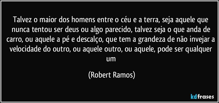 Talvez o maior dos homens entre o céu e a terra, seja aquele que nunca tentou ser deus ou algo parecido, talvez seja o que anda de carro, ou aquele a pé e descalço, que tem a grandeza de não invejar a velocidade do outro, ou aquele outro, ou aquele, pode ser qualquer um (Robert Ramos)