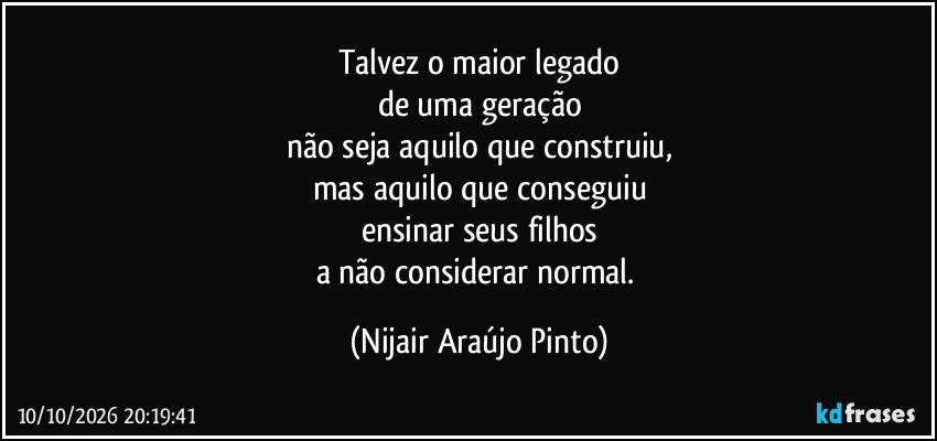 Talvez o maior legado
de uma geração
não seja aquilo que construiu,
mas aquilo que conseguiu
ensinar seus filhos
a não considerar normal. (Nijair Araújo Pinto)