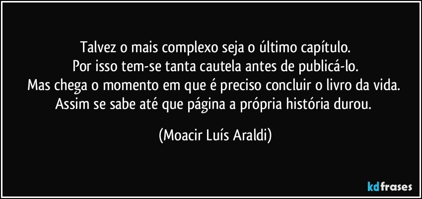 Talvez o mais complexo seja o último capítulo.
Por isso tem-se tanta cautela antes de publicá-lo.
Mas chega o momento em que é preciso concluir o livro da vida. Assim se sabe até que página a própria história durou. (Moacir Luís Araldi)