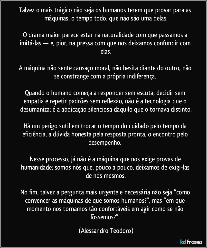 Talvez o mais trágico não seja os humanos terem que provar para as máquinas, o tempo todo, que não são uma delas.

O drama maior parece estar na naturalidade com que passamos a imitá-las — e, pior, na pressa com que nos deixamos confundir com elas.

A máquina não sente cansaço moral, não hesita diante do outro, não se constrange com a própria indiferença. 

Quando o humano começa a responder sem escuta, decidir sem empatia e repetir padrões sem reflexão, não é a tecnologia que o desumaniza: é a abdicação silenciosa daquilo que o tornava distinto.

Há um perigo sutil em trocar o tempo do cuidado pelo tempo da eficiência, a dúvida honesta pela resposta pronta, o encontro pelo desempenho. 

Nesse processo, já não é a máquina que nos exige provas de humanidade; somos nós que, pouco a pouco, deixamos de exigi-las de nós mesmos.

No fim, talvez a pergunta mais urgente e necessária não seja “como convencer as máquinas de que somos humanos?”, mas “em que momento nos tornamos tão confortáveis em agir como se não fôssemos?”. (Alessandro Teodoro)