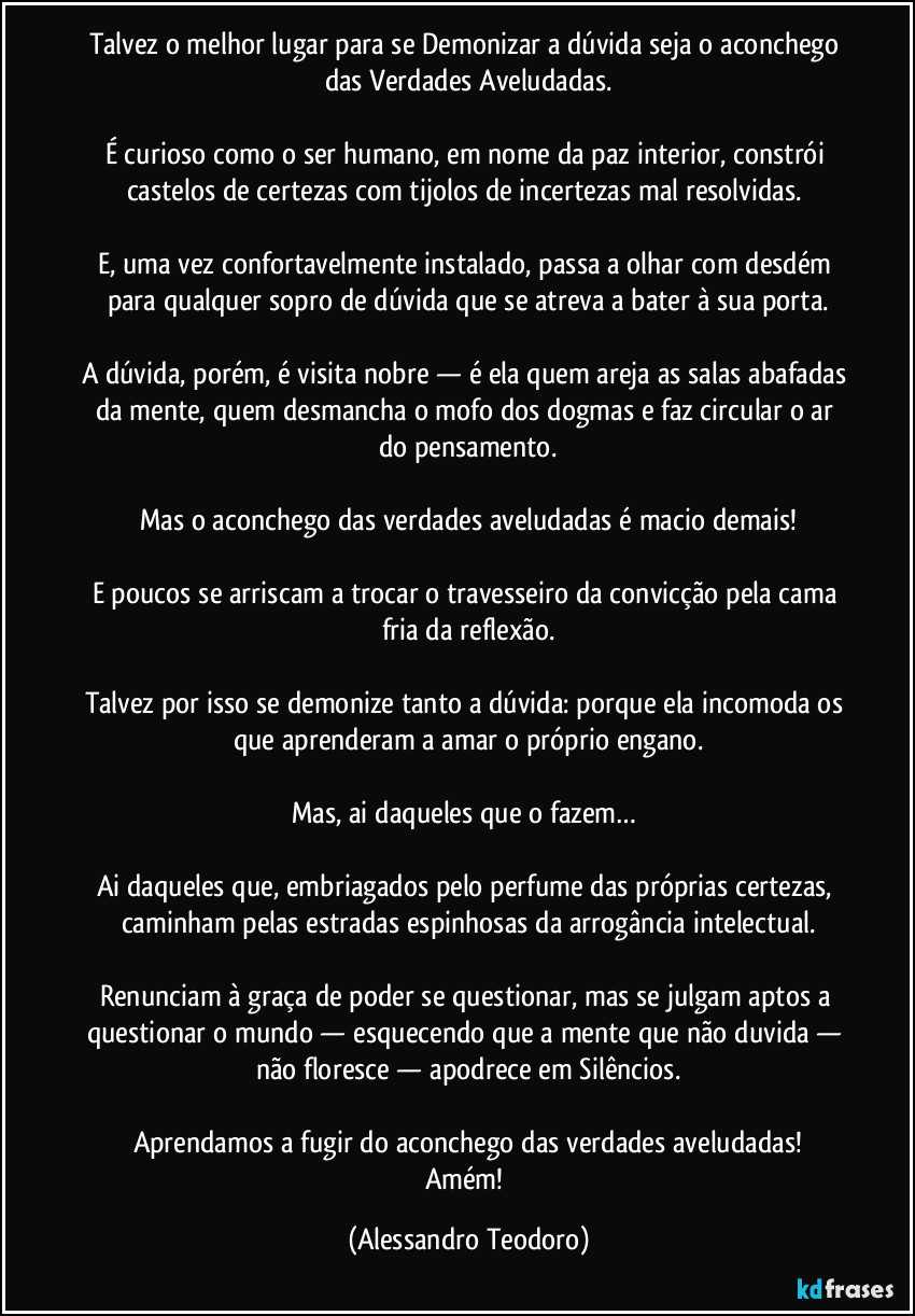 Talvez o melhor lugar para se Demonizar a dúvida seja o aconchego das Verdades Aveludadas.

É curioso como o ser humano, em nome da paz interior, constrói castelos de certezas com tijolos de incertezas mal resolvidas. 

E, uma vez confortavelmente instalado, passa a olhar com desdém para qualquer sopro de dúvida que se atreva a bater à sua porta.

A dúvida, porém, é visita nobre — é ela quem areja as salas abafadas da mente, quem desmancha o mofo dos dogmas e faz circular o ar do pensamento.

Mas o aconchego das verdades aveludadas é macio demais!

E poucos se arriscam a trocar o travesseiro da convicção pela cama fria da reflexão.

Talvez por isso se demonize tanto a dúvida: porque ela incomoda os que aprenderam a amar o próprio engano.

Mas, ai daqueles que o fazem… 

Ai daqueles que, embriagados pelo perfume das próprias certezas, caminham pelas estradas espinhosas da arrogância intelectual.

Renunciam à graça de poder se questionar, mas se julgam aptos a questionar o mundo — esquecendo que a mente que não duvida — não floresce — apodrece em Silêncios.

Aprendamos a fugir do aconchego das verdades aveludadas!
Amém! (Alessandro Teodoro)