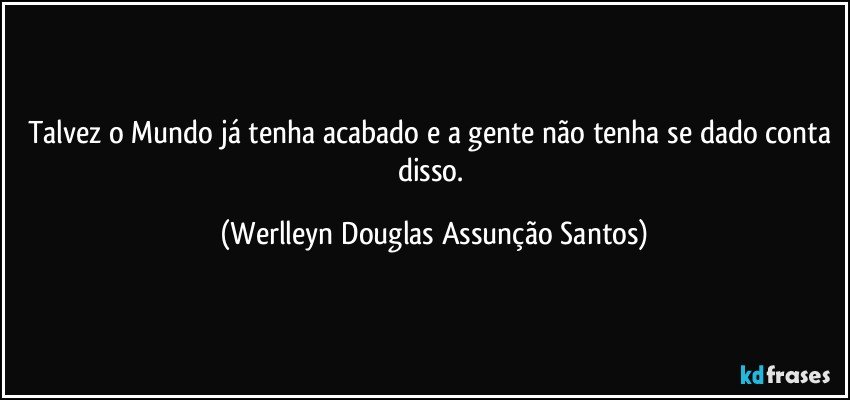 Talvez o Mundo já tenha acabado e a gente não tenha se dado conta disso. (Werlleyn Douglas Assunção Santos)