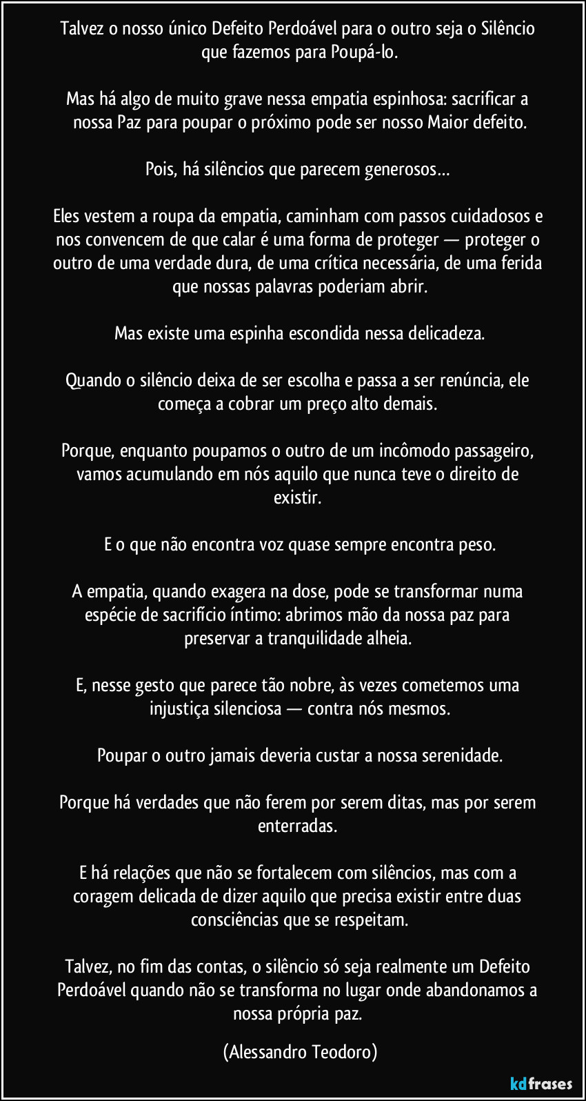 Talvez o nosso único Defeito Perdoável para o outro seja o Silêncio que fazemos para Poupá-lo.

Mas há algo de muito grave nessa empatia espinhosa: sacrificar a nossa Paz para poupar o próximo pode ser nosso Maior defeito.

Pois, há silêncios que parecem generosos… 

Eles vestem a roupa da empatia, caminham com passos cuidadosos e nos convencem de que calar é uma forma de proteger — proteger o outro de uma verdade dura, de uma crítica necessária, de uma ferida que nossas palavras poderiam abrir.

Mas existe uma espinha escondida nessa delicadeza.

Quando o silêncio deixa de ser escolha e passa a ser renúncia, ele começa a cobrar um preço alto demais. 

Porque, enquanto poupamos o outro de um incômodo passageiro, vamos acumulando em nós aquilo que nunca teve o direito de existir. 

E o que não encontra voz quase sempre encontra peso.

A empatia, quando exagera na dose, pode se transformar numa espécie de sacrifício íntimo: abrimos mão da nossa paz para preservar a tranquilidade alheia. 

E, nesse gesto que parece tão nobre, às vezes cometemos uma injustiça silenciosa — contra nós mesmos.

Poupar o outro jamais deveria custar a nossa serenidade.

Porque há verdades que não ferem por serem ditas, mas por serem enterradas. 

E há relações que não se fortalecem com silêncios, mas com a coragem delicada de dizer aquilo que precisa existir entre duas consciências que se respeitam.

Talvez, no fim das contas, o silêncio só seja realmente um Defeito Perdoável quando não se transforma no lugar onde abandonamos a nossa própria paz. (Alessandro Teodoro)