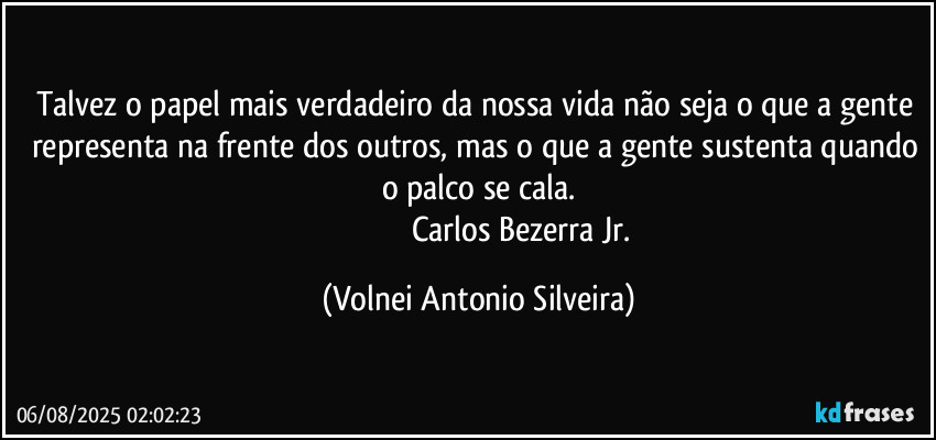Talvez o papel mais verdadeiro da nossa vida não seja o que a gente representa na frente dos outros, mas o que a gente sustenta quando o palco se cala.
                                           Carlos Bezerra Jr. (Volnei Antonio Silveira)