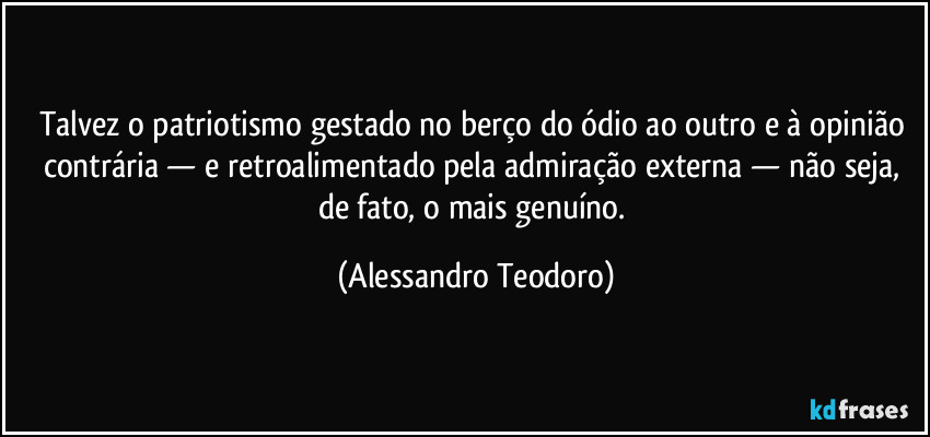 Talvez o patriotismo gestado no berço do ódio ao outro e à opinião contrária — e retroalimentado pela admiração externa — não seja, de fato, o mais genuíno. (Alessandro Teodoro)