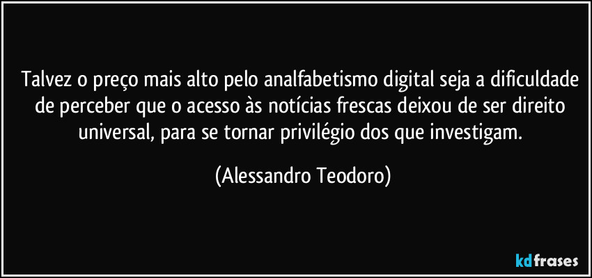 Talvez o preço mais alto pelo analfabetismo digital seja a dificuldade de perceber que o acesso às notícias frescas deixou de ser direito universal, para se tornar privilégio dos que investigam. (Alessandro Teodoro)