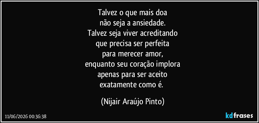 Talvez o que mais doa
não seja a ansiedade.
Talvez seja viver acreditando
que precisa ser perfeita
para merecer amor,
enquanto seu coração implora
apenas para ser aceito
exatamente como é. (Nijair Araújo Pinto)