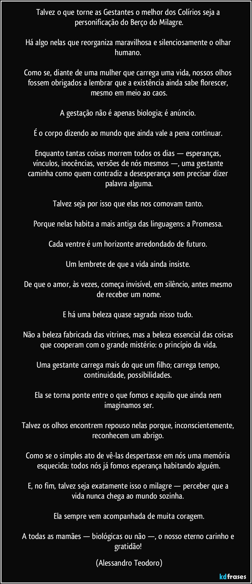 Talvez o que torne as Gestantes o melhor dos Colírios seja a personificação do Berço do Milagre.

Há algo nelas que reorganiza maravilhosa e silenciosamente o olhar humano. 

Como se, diante de uma mulher que carrega uma vida, nossos olhos fossem obrigados a lembrar que a existência ainda sabe florescer, mesmo em meio ao caos.

A gestação não é apenas biologia; é anúncio. 

É o corpo dizendo ao mundo que ainda vale a pena continuar. 

Enquanto tantas coisas morrem todos os dias — esperanças, vínculos, inocências, versões de nós mesmos —, uma gestante caminha como quem contradiz a desesperança sem precisar dizer palavra alguma.

Talvez seja por isso que elas nos comovam tanto. 

Porque nelas habita a mais antiga das linguagens: a Promessa. 

Cada ventre é um horizonte arredondado de futuro. 

Um lembrete de que a vida ainda insiste. 

De que o amor, às vezes, começa invisível, em silêncio, antes mesmo de receber um nome.

E há uma beleza quase sagrada nisso tudo. 

Não a beleza fabricada das vitrines, mas a beleza essencial das coisas que cooperam com o grande mistério: o princípio da vida.

Uma gestante carrega mais do que um filho; carrega tempo, continuidade, possibilidades. 

Ela se torna ponte entre o que fomos e aquilo que ainda nem imaginamos ser.

Talvez os olhos encontrem repouso nelas porque, inconscientemente, reconhecem um abrigo. 

Como se o simples ato de vê-las despertasse em nós uma memória esquecida: todos nós já fomos esperança habitando alguém.

E, no fim, talvez seja exatamente isso o milagre — perceber que a vida nunca chega ao mundo sozinha. 

Ela sempre vem acompanhada de muita coragem.

A todas as mamães — biológicas ou não —, o nosso eterno carinho e gratidão! (Alessandro Teodoro)