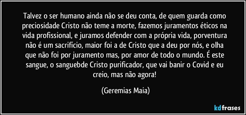 Talvez o ser humano ainda não se deu conta, de quem guarda como preciosidade Cristo não teme a morte, fazemos juramentos éticos na vida profissional, e juramos defender com a própria vida, porventura não é  um sacrifício, maior foi a de Cristo que a deu por nós, e olha que não foi por juramento mas, por amor de todo o mundo. É este sangue, o sanguebde Cristo purificador, que vai banir o Covid e eu creio, mas não agora! (Geremias Maia)