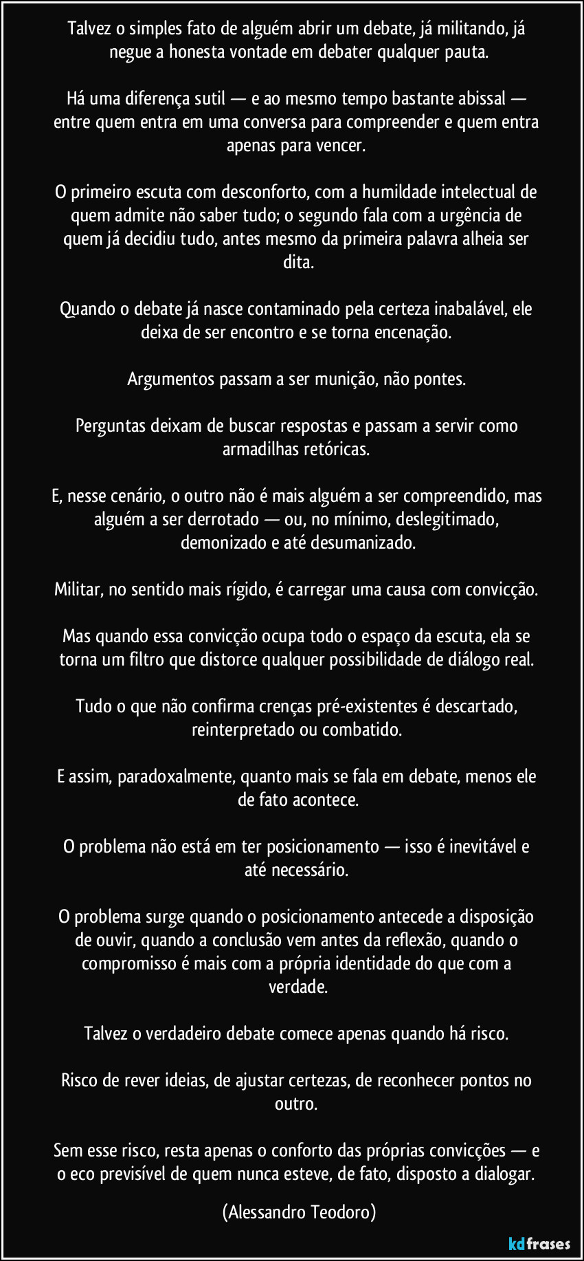 Talvez o simples fato de alguém abrir um debate, já militando, já negue a honesta vontade em debater qualquer pauta.

Há uma diferença sutil — e ao mesmo tempo bastante abissal — entre quem entra em uma conversa para compreender e quem entra apenas para vencer. 

O primeiro escuta com desconforto, com a humildade intelectual de quem admite não saber tudo; o segundo fala com a urgência de quem já decidiu tudo, antes mesmo da primeira palavra alheia ser dita.

Quando o debate já nasce contaminado pela certeza inabalável, ele deixa de ser encontro e se torna encenação. 

Argumentos passam a ser munição, não pontes. 

Perguntas deixam de buscar respostas e passam a servir como armadilhas retóricas. 

E, nesse cenário, o outro não é mais alguém a ser compreendido, mas alguém a ser derrotado — ou, no mínimo, deslegitimado, demonizado e até desumanizado.

Militar, no sentido mais rígido, é carregar uma causa com convicção. 

Mas quando essa convicção ocupa todo o espaço da escuta, ela se torna um filtro que distorce qualquer possibilidade de diálogo real. 

Tudo o que não confirma crenças pré-existentes é descartado, reinterpretado ou combatido. 

E assim, paradoxalmente, quanto mais se fala em debate, menos ele de fato acontece.

O problema não está em ter posicionamento — isso é inevitável e até necessário. 

O problema surge quando o posicionamento antecede a disposição de ouvir, quando a conclusão vem antes da reflexão, quando o compromisso é mais com a própria identidade do que com a verdade.

Talvez o verdadeiro debate comece apenas quando há risco. 

Risco de rever ideias, de ajustar certezas, de reconhecer pontos no outro. 

Sem esse risco, resta apenas o conforto das próprias convicções — e o eco previsível de quem nunca esteve, de fato, disposto a dialogar. (Alessandro Teodoro)