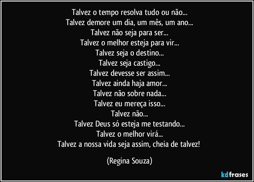 Talvez o tempo resolva tudo ou não...
Talvez demore um dia, um mês, um ano...
Talvez não seja para ser...
Talvez o melhor esteja para vir...
Talvez seja o destino...
Talvez seja castigo...
Talvez devesse ser assim...
Talvez ainda haja amor...
Talvez não sobre nada...
Talvez eu mereça isso...
Talvez não...
Talvez Deus só esteja me testando...
Talvez o melhor virá...
Talvez a nossa vida seja assim, cheia de talvez! (Regina Souza)