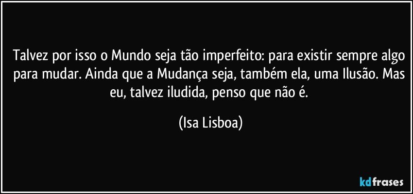 Talvez por isso o Mundo seja tão imperfeito: para existir sempre algo para mudar. Ainda que a Mudança seja, também ela, uma Ilusão. Mas eu, talvez iludida, penso que não é. (Isa Lisboa)