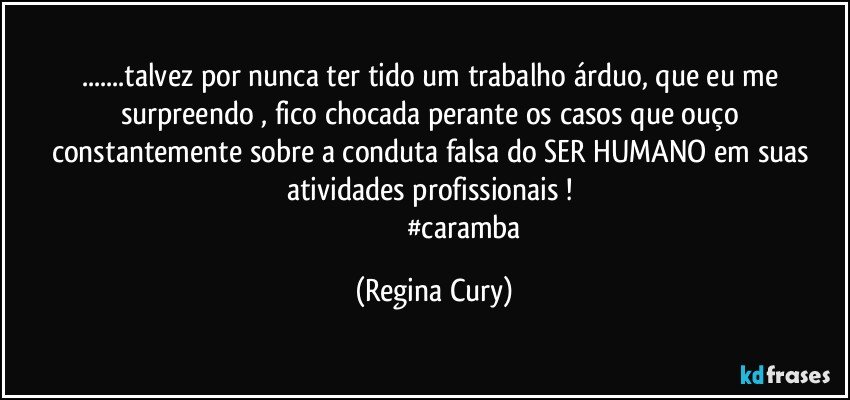 ...talvez por nunca ter tido um trabalho árduo, que eu me surpreendo , fico chocada   perante os casos que ouço constantemente sobre a conduta  falsa  do SER HUMANO em suas atividades profissionais !  
                                  #caramba (Regina Cury)