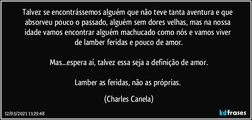 Talvez se encontrássemos alguém que não teve tanta aventura e que absorveu pouco o passado, alguém sem dores velhas, mas na nossa idade vamos encontrar alguém machucado como nós e vamos viver de lamber feridas e pouco de amor.

Mas...espera aí, talvez essa seja a definição de amor.

Lamber as feridas, não as próprias. (Charles Canela)