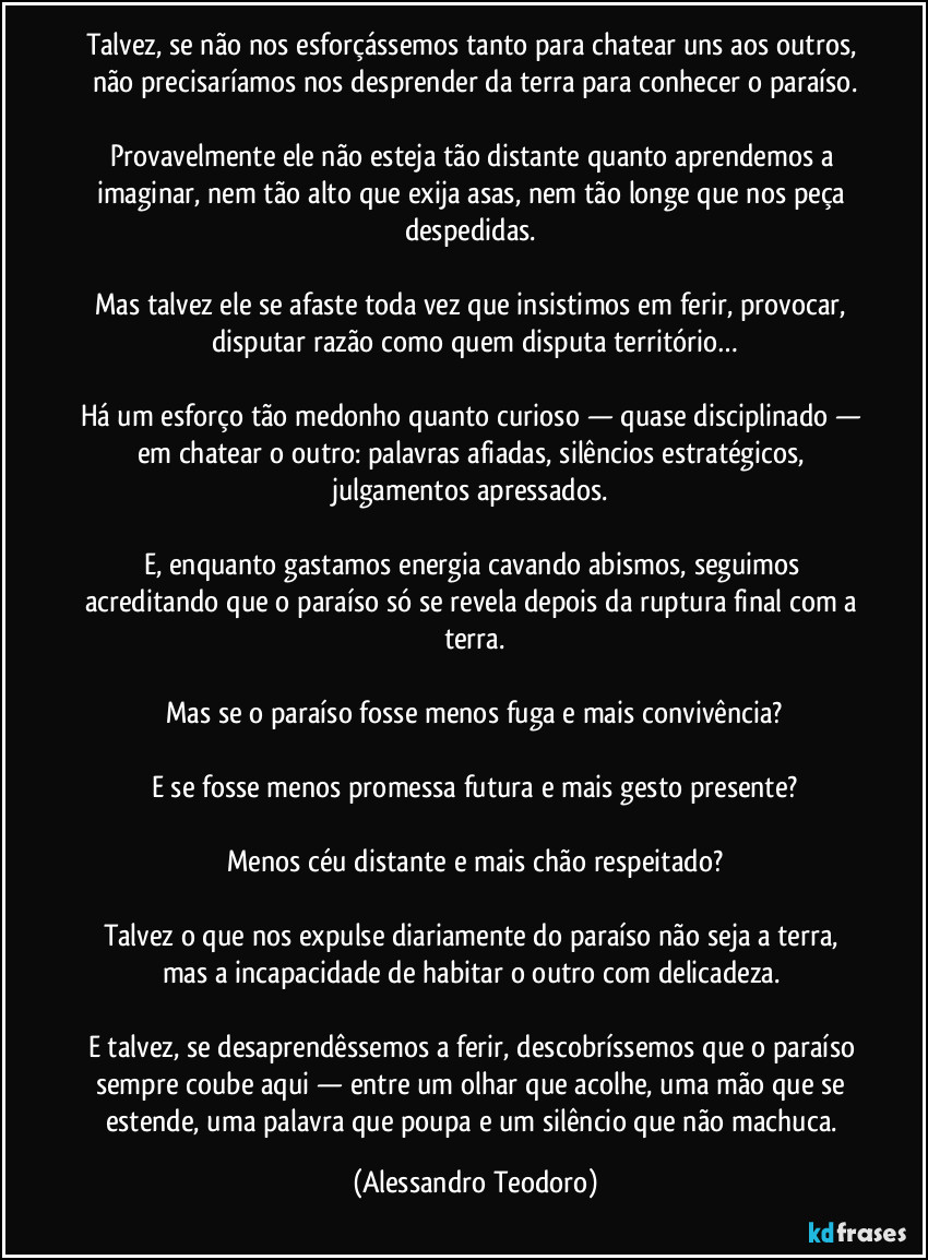 Talvez, se não nos esforçássemos tanto para chatear uns aos outros, não precisaríamos nos desprender da terra para conhecer o paraíso.

Provavelmente ele não esteja tão distante quanto aprendemos a imaginar, nem tão alto que exija asas, nem tão longe que nos peça despedidas. 

Mas talvez ele se afaste toda vez que insistimos em ferir, provocar, disputar razão como quem disputa território…

Há um esforço tão medonho quanto curioso — quase disciplinado — em chatear o outro: palavras afiadas, silêncios estratégicos, julgamentos apressados. 

E, enquanto gastamos energia cavando abismos, seguimos acreditando que o paraíso só se revela depois da ruptura final com a terra.

Mas se o paraíso fosse menos fuga e mais convivência?

E se fosse menos promessa futura e mais gesto presente?

Menos céu distante e mais chão respeitado?

Talvez o que nos expulse diariamente do paraíso não seja a terra, mas a incapacidade de habitar o outro com delicadeza. 

E talvez, se desaprendêssemos a ferir, descobríssemos que o paraíso sempre coube aqui — entre um olhar que acolhe, uma mão que se estende, uma palavra que poupa e um silêncio que não machuca. (Alessandro Teodoro)