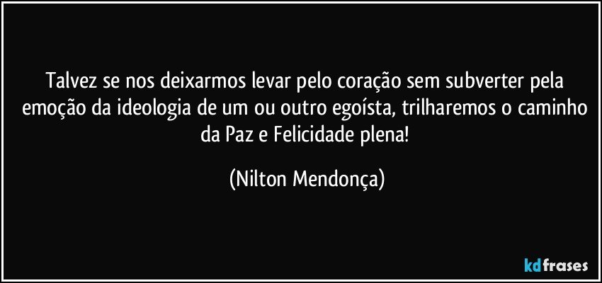 Talvez se nos deixarmos levar pelo coração sem subverter pela emoção da ideologia de um ou outro egoísta, trilharemos o caminho da Paz e Felicidade plena! (Nilton Mendonça)