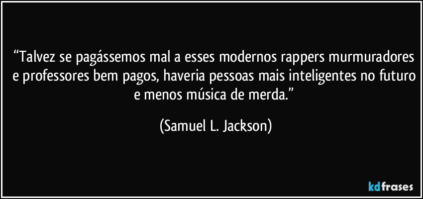 “Talvez se pagássemos mal a esses modernos rappers murmuradores e professores bem pagos, haveria pessoas mais inteligentes no futuro e menos música de merda.” (Samuel L. Jackson)