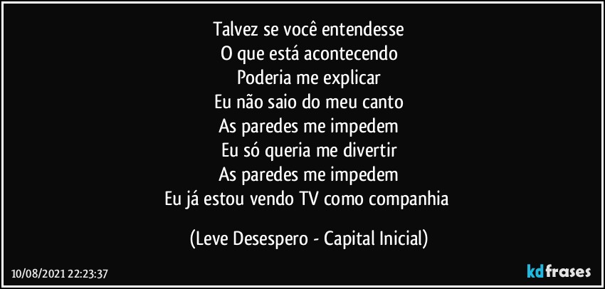 Talvez se você entendesse
O que está acontecendo
Poderia me explicar
Eu não saio do meu canto
As paredes me impedem
Eu só queria me divertir
As paredes me impedem
Eu já estou vendo TV como companhia (Leve Desespero - Capital Inicial)