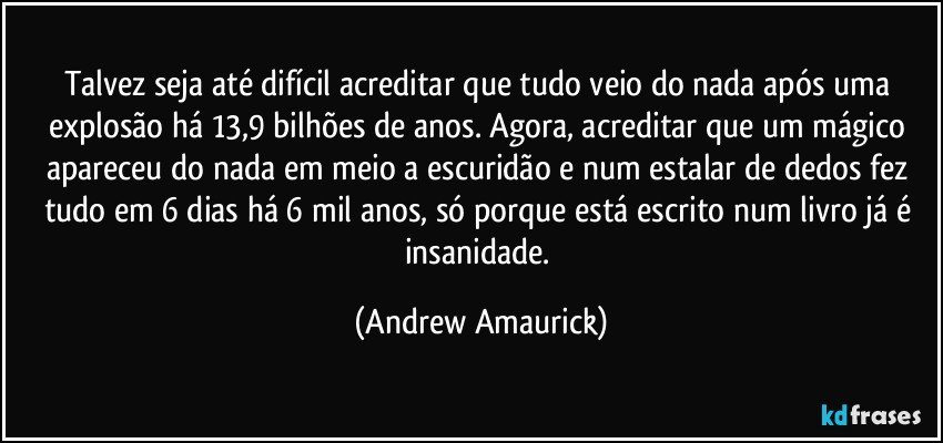 Talvez seja até difícil acreditar que tudo veio do nada após uma explosão há 13,9 bilhões de anos. Agora, acreditar que um mágico apareceu do nada em meio a escuridão e num estalar de dedos fez tudo em 6 dias há 6 mil anos, só porque está escrito num livro já é insanidade. (Andrew Amaurick)