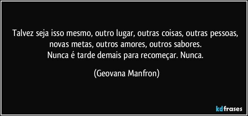 Talvez seja isso mesmo, outro lugar, outras coisas, outras pessoas, novas metas, outros amores, outros sabores. 
Nunca é tarde demais para recomeçar. Nunca. (Geovana Manfron)