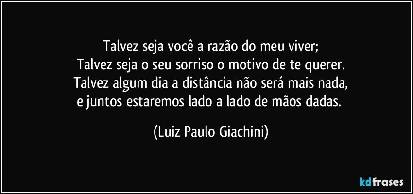 Talvez seja você a razão do meu viver;
Talvez seja o seu sorriso o motivo de te querer.
Talvez algum dia a distância não será mais nada,
e juntos estaremos lado a lado de mãos dadas. (Luiz Paulo Giachini)