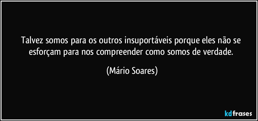 Talvez somos para os outros insuportáveis porque eles não se esforçam para nos compreender como somos de verdade. (Mário Soares)