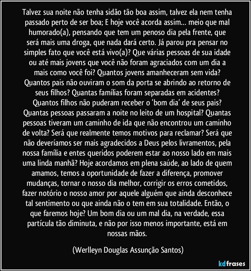 Talvez sua noite não tenha sidão tão boa assim, talvez ela nem tenha passado perto de ser boa; E hoje você acorda assim… meio que mal humorado(a), pensando que tem um penoso dia pela frente, que será mais uma droga, que nada dará certo. Já parou pra pensar no simples fato que você está vivo(a)? Que várias pessoas de sua idade ou até mais jovens que você não foram agraciados com um dia a mais como você foi? Quantos jovens amanheceram sem vida? Quantos pais não ouviram o som da porta se abrindo ao retorno de seus filhos? Quantas famílias foram separadas em acidentes? Quantos filhos não puderam receber o ‘bom dia’ de seus pais? Quantas pessoas passaram a noite no leito de um hospital? Quantas pessoas tiveram um caminho de ida que não encontrou um caminho de volta? Será que realmente temos motivos para reclamar? Será que não deveríamos ser mais agradecidos a Deus pelos livramentos, pela nossa família e entes queridos poderem estar ao nosso lado em mais uma linda manhã? Hoje acordamos em plena saúde, ao lado de quem amamos, temos a oportunidade de fazer a diferença, promover mudanças, tornar o nosso dia melhor, corrigir os erros cometidos, fazer notório o nosso amor por aquele alguém que ainda desconhece tal sentimento ou que ainda não o tem em sua totalidade. Então, o que faremos hoje? Um bom dia ou um mal dia, na verdade, essa partícula tão diminuta, e não por isso menos importante, está em nossas mãos. (Werlleyn Douglas Assunção Santos)