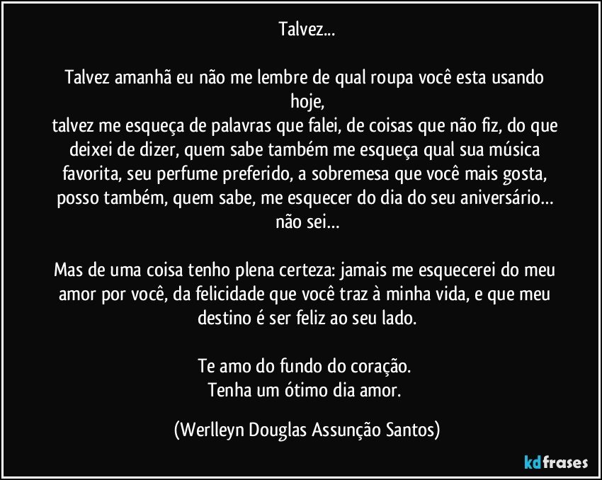 Talvez...

Talvez amanhã eu não me lembre de qual roupa você esta usando hoje,
talvez me esqueça de palavras que falei, de coisas que não fiz, do que deixei de dizer, quem sabe também me esqueça qual sua música favorita, seu perfume preferido, a sobremesa que você mais gosta, posso também, quem sabe, me esquecer do dia do seu aniversário… não sei…

Mas de uma coisa tenho plena certeza: jamais me esquecerei do meu amor por você, da felicidade que você traz à minha vida, e que meu destino é ser feliz ao seu lado.

Te amo do fundo do coração. 
Tenha um ótimo dia amor. (Werlleyn Douglas Assunção Santos)