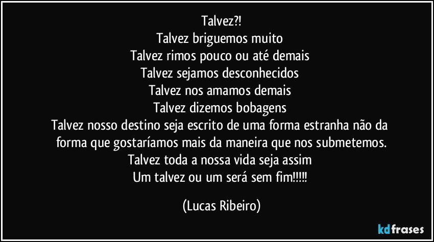 Talvez?!
Talvez briguemos muito 
Talvez rimos pouco ou até demais 
Talvez sejamos desconhecidos 
Talvez nos amamos demais 
Talvez dizemos bobagens 
Talvez nosso destino seja escrito de uma forma estranha não da forma que gostaríamos mais da maneira que nos submetemos.
Talvez toda a nossa vida seja assim 
Um talvez ou um será sem fim!!! (Lucas Ribeiro)