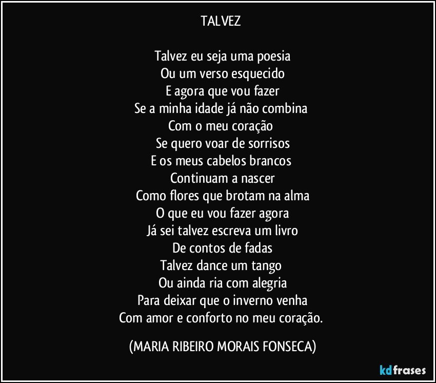 TALVEZ 

Talvez eu seja uma poesia
Ou um verso esquecido
E agora que vou fazer
Se a minha idade já não combina 
Com o meu coração 
Se quero voar de sorrisos
E os meus cabelos brancos 
Continuam a nascer
Como flores que brotam na alma
O que eu vou fazer agora
Já sei talvez escreva um livro
De contos de fadas
Talvez dance um tango 
Ou ainda ria com alegria
Para deixar que o inverno venha
Com amor e conforto no meu coração. (MARIA RIBEIRO MORAIS FONSECA)