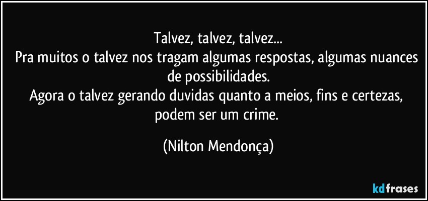 Talvez, talvez, talvez...
Pra muitos o talvez nos tragam algumas respostas, algumas nuances de possibilidades.
Agora o talvez gerando duvidas quanto a meios, fins e certezas, podem ser um crime. (Nilton Mendonça)