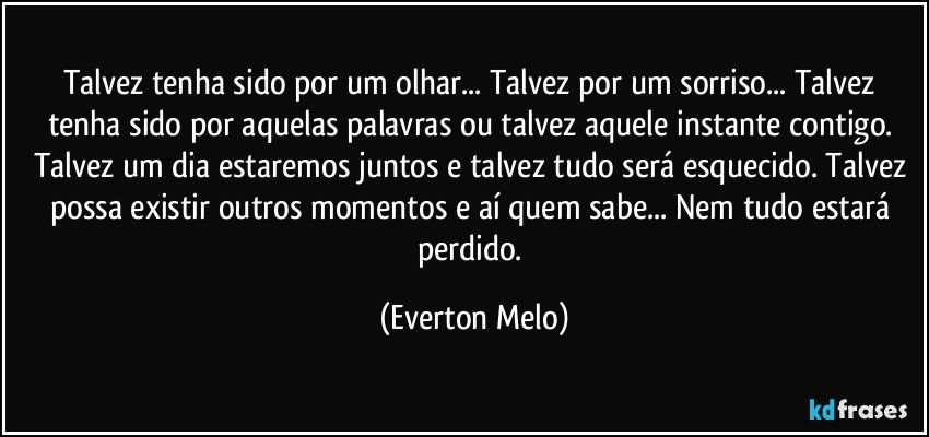 Talvez tenha sido por um olhar... Talvez por um sorriso... Talvez tenha sido por aquelas palavras ou talvez aquele instante contigo. Talvez um dia estaremos juntos e talvez tudo será esquecido. Talvez possa existir outros momentos e aí quem sabe... Nem tudo estará perdido. (Everton Melo)