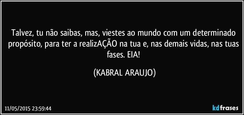Talvez, tu não saibas, mas, viestes ao mundo com um determinado propósito, para ter a realizAÇÃO na tua e, nas demais vidas, nas tuas fases. EIA! (KABRAL ARAUJO)