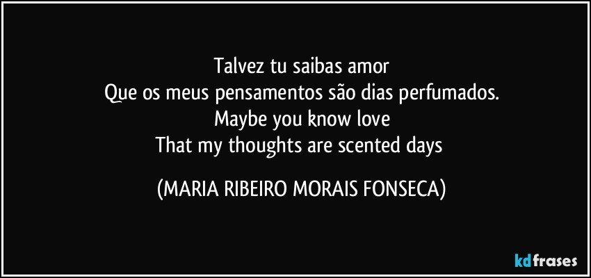 Talvez tu saibas amor
Que os meus pensamentos são dias perfumados.
Maybe you know love
That my thoughts are scented days (MARIA RIBEIRO MORAIS FONSECA)