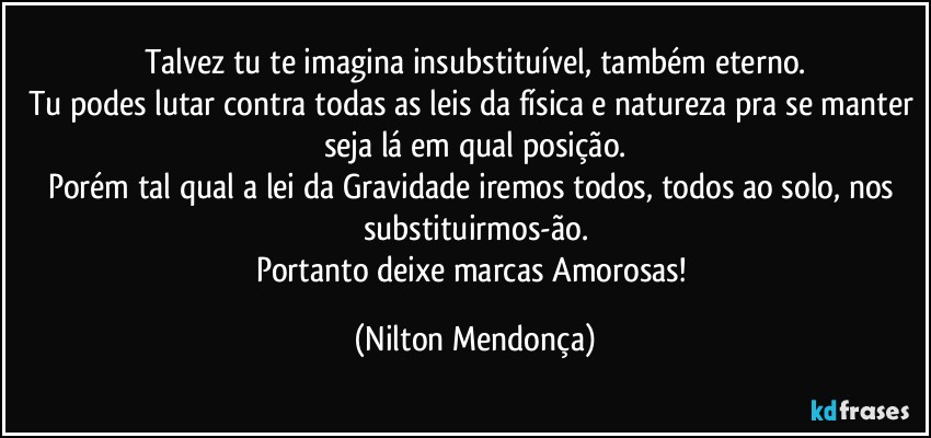 Talvez tu te imagina insubstituível, também eterno.
Tu podes lutar contra todas as leis da física e natureza pra se manter seja lá em qual posição.
Porém tal qual a lei da Gravidade iremos todos, todos ao solo, nos substituirmos-ão.
Portanto deixe marcas Amorosas! (Nilton Mendonça)