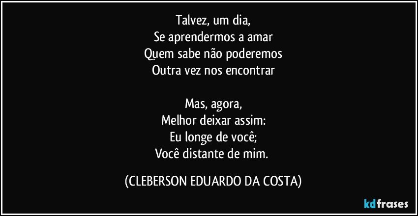 Talvez, um dia,
Se aprendermos a amar
Quem sabe não poderemos
Outra vez nos encontrar

Mas, agora,
Melhor deixar assim:
Eu longe de você;
Você distante de mim. (CLEBERSON EDUARDO DA COSTA)