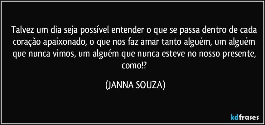 Talvez um dia seja possível entender o que se passa dentro de cada coração apaixonado, o que nos faz amar tanto alguém, um alguém que nunca vimos, um alguém que nunca esteve no nosso presente, como!? (JANNA SOUZA)