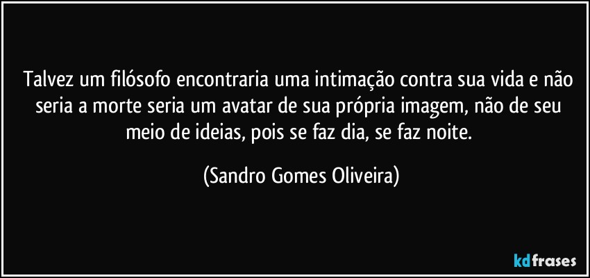 Talvez um filósofo encontraria uma intimação contra sua vida e não seria a morte seria um avatar de sua própria imagem, não de seu meio de ideias, pois se faz dia, se faz noite. (Sandro Gomes Oliveira)