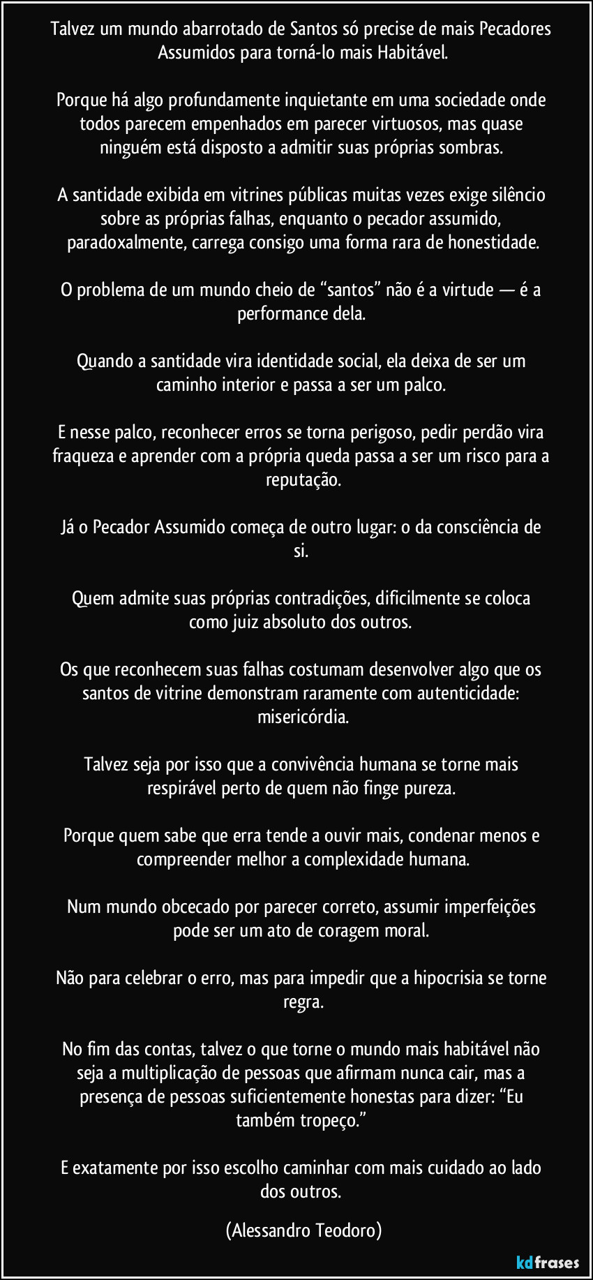 Talvez um mundo abarrotado de Santos só precise de mais Pecadores Assumidos para torná-lo mais Habitável.

Porque há algo profundamente inquietante em uma sociedade onde todos parecem empenhados em parecer virtuosos, mas quase ninguém está disposto a admitir suas próprias sombras. 

A santidade exibida em vitrines públicas muitas vezes exige silêncio sobre as próprias falhas, enquanto o pecador assumido, paradoxalmente, carrega consigo uma forma rara de honestidade.

O problema de um mundo cheio de “santos” não é a virtude — é a performance dela. 

Quando a santidade vira identidade social, ela deixa de ser um caminho interior e passa a ser um palco. 

E nesse palco, reconhecer erros se torna perigoso, pedir perdão vira fraqueza e aprender com a própria queda passa a ser um risco para a reputação.

Já o Pecador Assumido começa de outro lugar: o da consciência de si. 

Quem admite suas próprias contradições, dificilmente se coloca como juiz absoluto dos outros. 

Os que reconhecem suas falhas costumam desenvolver algo que os santos de vitrine demonstram raramente com autenticidade: misericórdia.

Talvez seja por isso que a convivência humana se torne mais respirável perto de quem não finge pureza. 

Porque quem sabe que erra tende a ouvir mais, condenar menos e compreender melhor a complexidade humana.

Num mundo obcecado por parecer correto, assumir imperfeições pode ser um ato de coragem moral. 

Não para celebrar o erro, mas para impedir que a hipocrisia se torne regra.

No fim das contas, talvez o que torne o mundo mais habitável não seja a multiplicação de pessoas que afirmam nunca cair, mas a presença de pessoas suficientemente honestas para dizer: “Eu também tropeço.” 

E exatamente por isso escolho caminhar com mais cuidado ao lado dos outros. (Alessandro Teodoro)