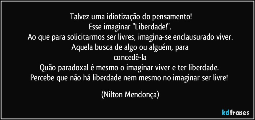 ⁠Talvez uma idiotização do pensamento!
Esse imaginar "Liberdade!".
Ao que para solicitarmos ser livres, imagina-se enclausurado viver.
 Aquela busca de algo ou alguém, para 
concedê-la
Quão paradoxal é mesmo o imaginar viver e ter liberdade. 
Percebe que não há liberdade nem mesmo no imaginar ser livre! (Nilton Mendonça)