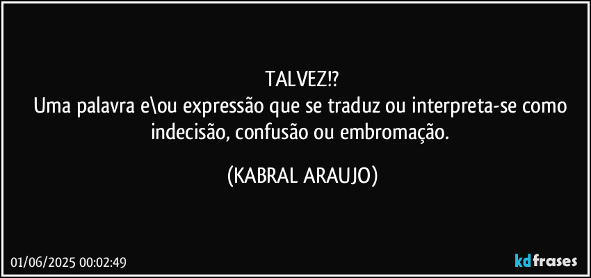 TALVEZ!?
Uma palavra e\ou expressão que se traduz ou interpreta-se como indecisão, confusão  ou embromação. (KABRAL ARAUJO)