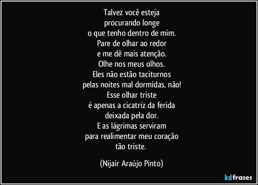 Talvez você esteja
procurando longe
o que tenho dentro de mim.
Pare de olhar ao redor
e me dê mais atenção.
Olhe nos meus olhos.
Eles não estão taciturnos
pelas noites mal dormidas, não!
Esse olhar triste
é apenas a cicatriz da ferida
deixada pela dor.
E as lágrimas serviram
para realimentar meu coração
tão triste. (Nijair Araújo Pinto)